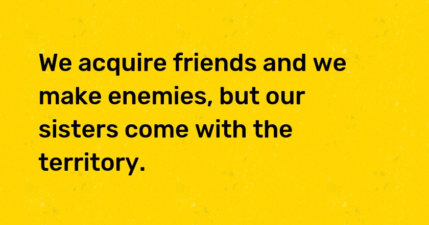 We acquire friends and we make enemies, but our sisters come with the territory.