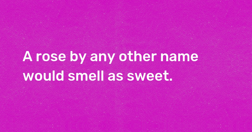 A rose by any other name would smell as sweet.