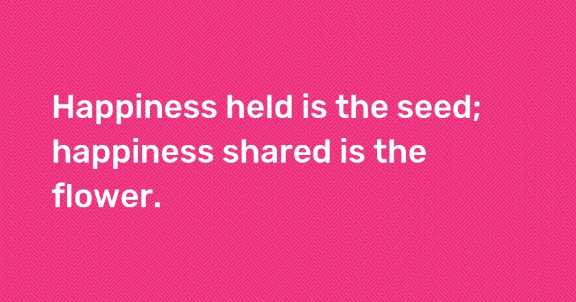 Happiness held is the seed; happiness shared is the flower.