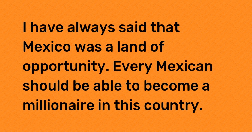 I have always said that Mexico was a land of opportunity. Every Mexican should be able to become a millionaire in this country.