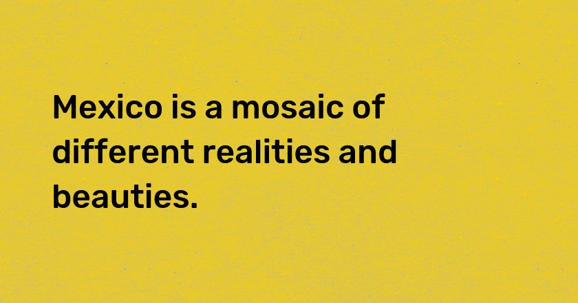 Mexico is a mosaic of different realities and beauties.