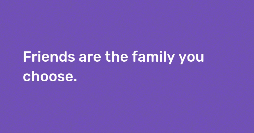 Friends are the family you choose.