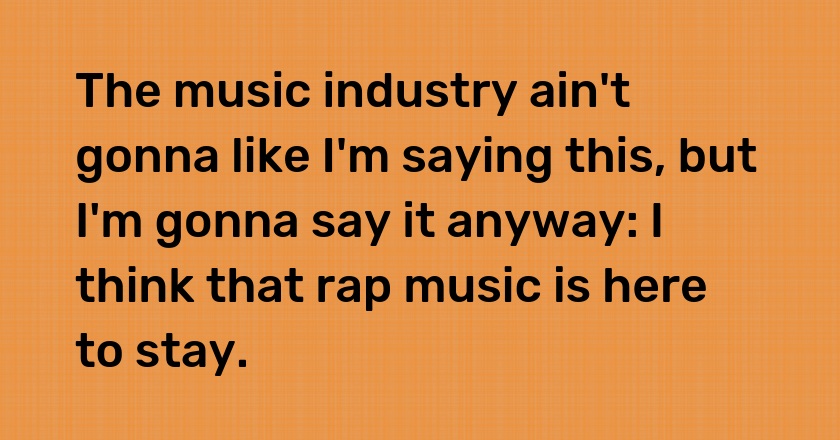 The music industry ain't gonna like I'm saying this, but I'm gonna say it anyway: I think that rap music is here to stay.