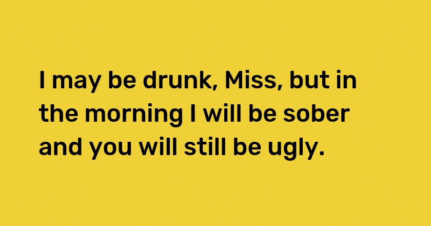 I may be drunk, Miss, but in the morning I will be sober and you will still be ugly.