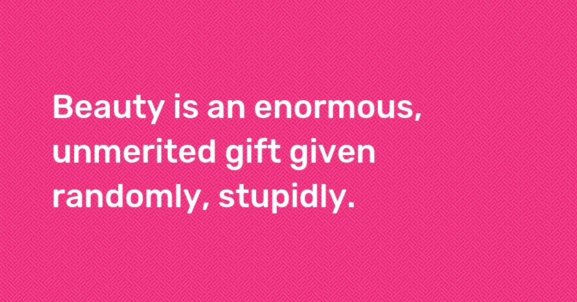 Beauty is an enormous, unmerited gift given randomly, stupidly.