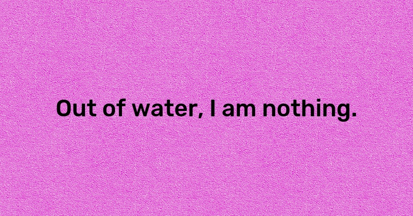 Out of water, I am nothing.