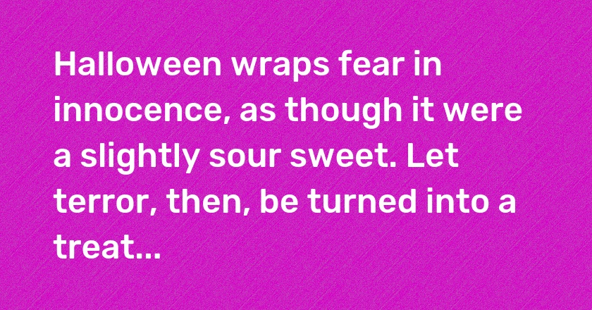 Halloween wraps fear in innocence, as though it were a slightly sour sweet. Let terror, then, be turned into a treat...