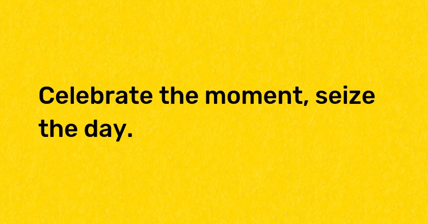 Celebrate the moment, seize the day.