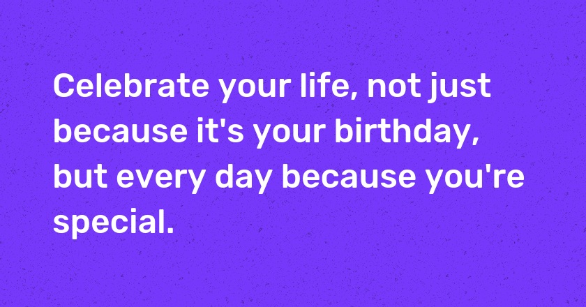 Celebrate your life, not just because it's your birthday, but every day because you're special.