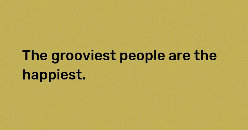 The grooviest people are the happiest.