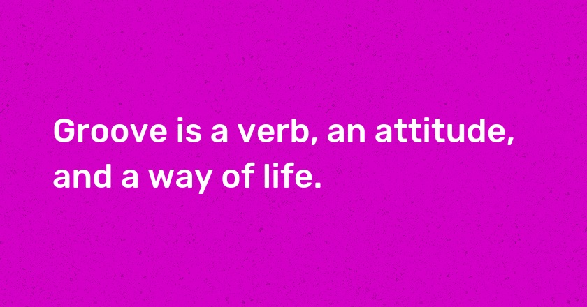 Groove is a verb, an attitude, and a way of life.