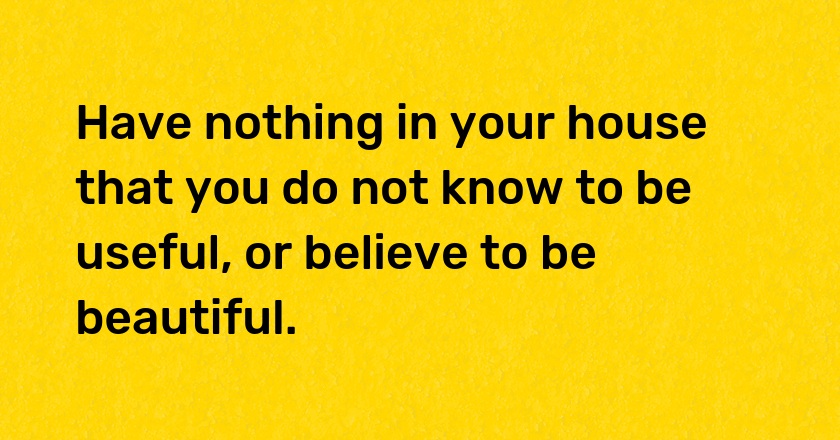 Have nothing in your house that you do not know to be useful, or believe to be beautiful.