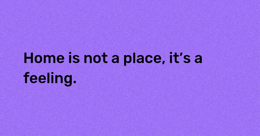 Home is not a place, it’s a feeling.