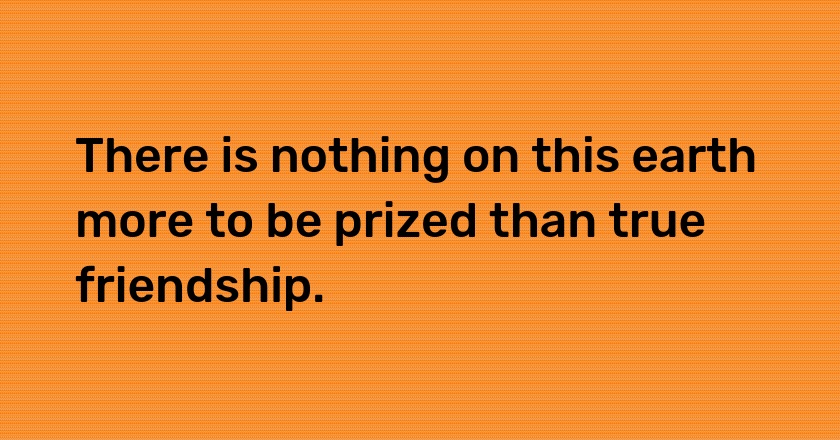 There is nothing on this earth more to be prized than true friendship.