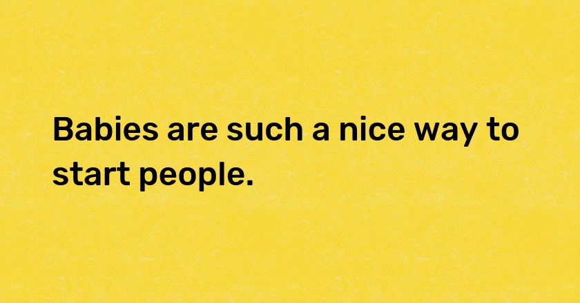 Babies are such a nice way to start people.