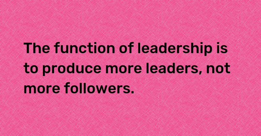 The function of leadership is to produce more leaders, not more followers.