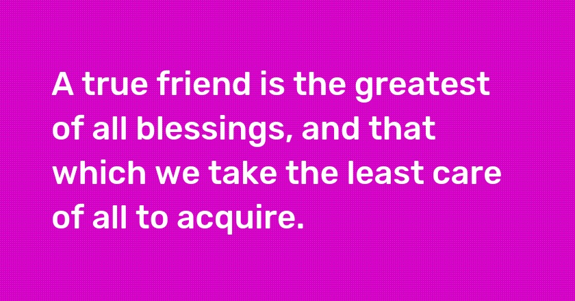 A true friend is the greatest of all blessings, and that which we take the least care of all to acquire.