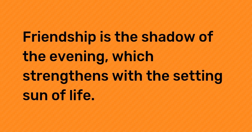 Friendship is the shadow of the evening, which strengthens with the setting sun of life.