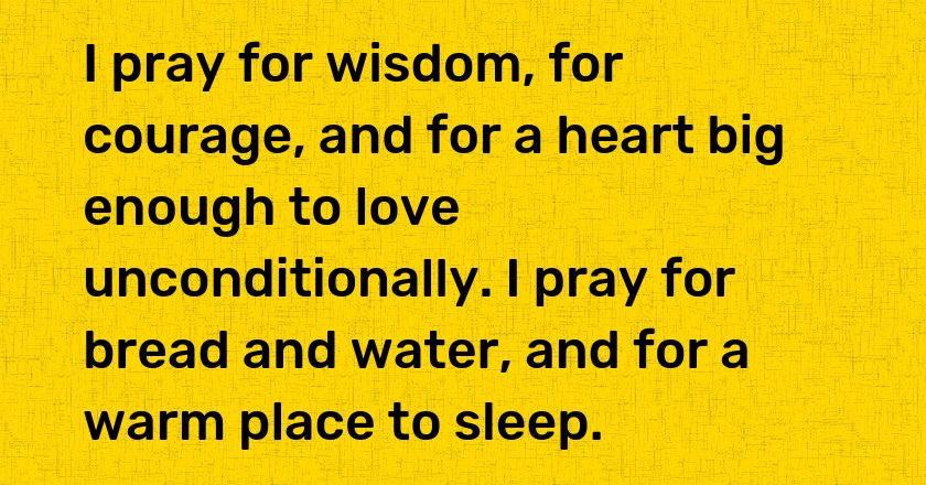 I pray for wisdom, for courage, and for a heart big enough to love unconditionally. I pray for bread and water, and for a warm place to sleep.