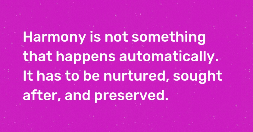 Harmony is not something that happens automatically. It has to be nurtured, sought after, and preserved.