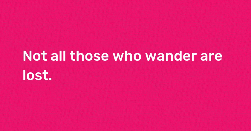 Not all those who wander are lost.