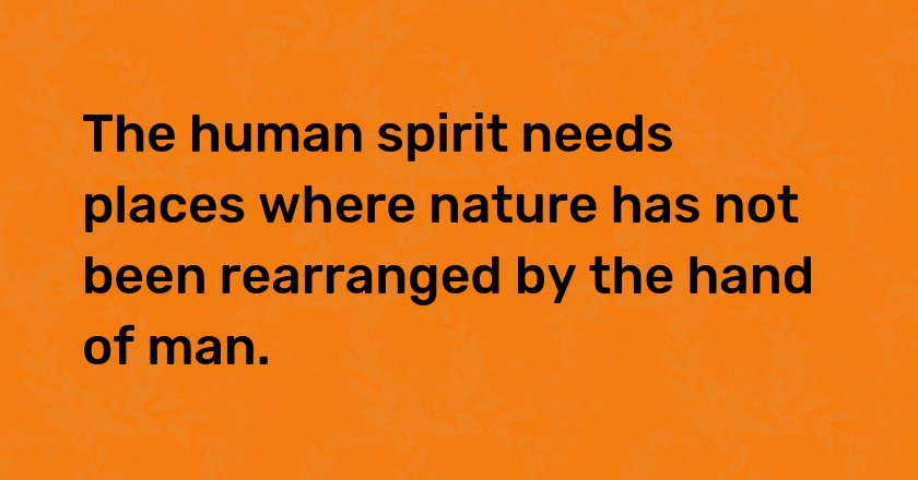 The human spirit needs places where nature has not been rearranged by the hand of man.