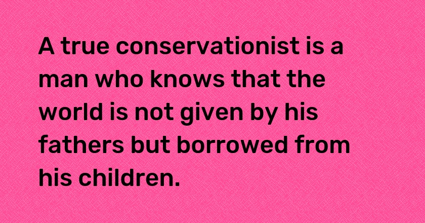 A true conservationist is a man who knows that the world is not given by his fathers but borrowed from his children.