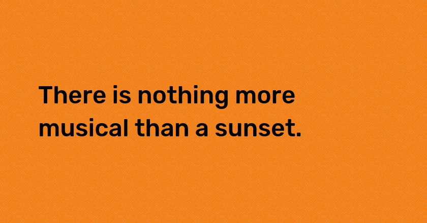 There is nothing more musical than a sunset.