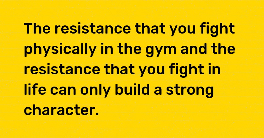 The resistance that you fight physically in the gym and the resistance that you fight in life can only build a strong character.