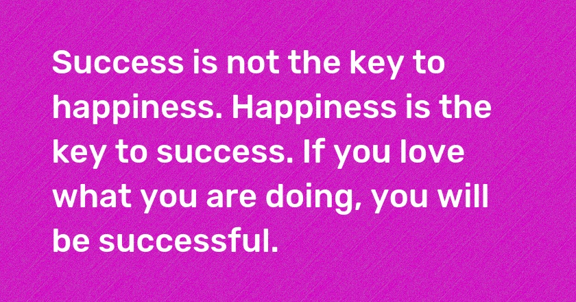 Success is not the key to happiness. Happiness is the key to success. If you love what you are doing, you will be successful.