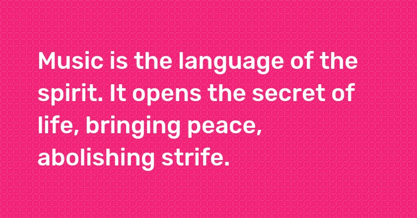 Music is the language of the spirit. It opens the secret of life, bringing peace, abolishing strife.