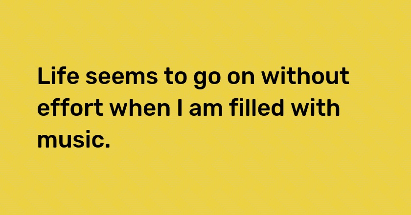 Life seems to go on without effort when I am filled with music.