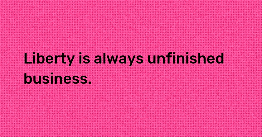 Liberty is always unfinished business.