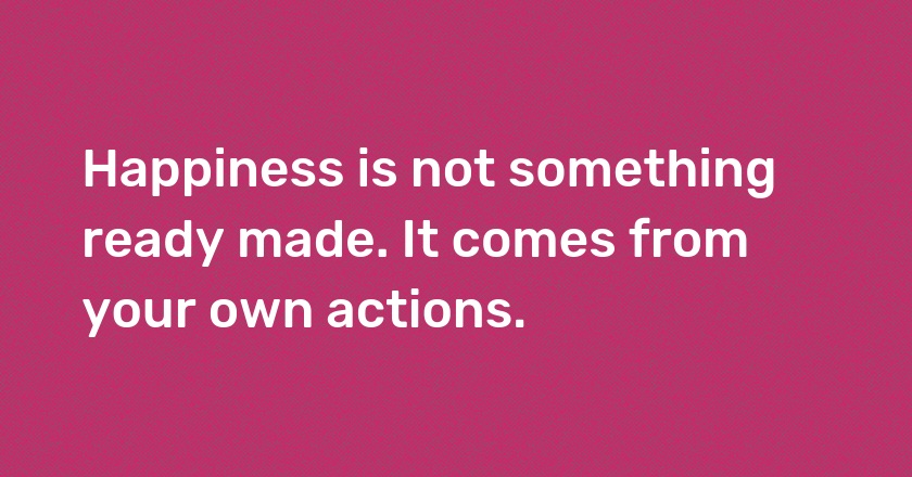 Happiness is not something ready made. It comes from your own actions.