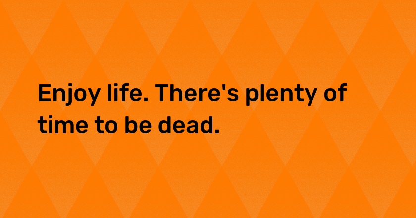 Enjoy life. There's plenty of time to be dead.