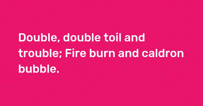 Double, double toil and trouble; Fire burn and caldron bubble.