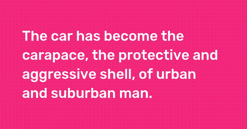 The car has become the carapace, the protective and aggressive shell, of urban and suburban man.