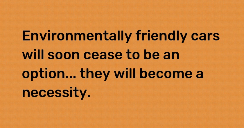 Environmentally friendly cars will soon cease to be an option... they will become a necessity.