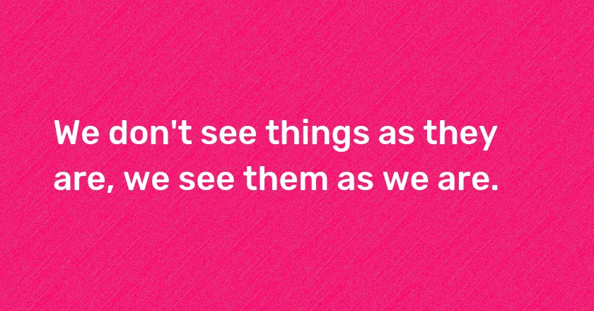 We don't see things as they are, we see them as we are.