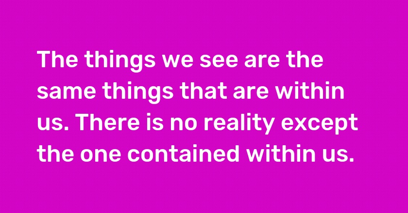 The things we see are the same things that are within us. There is no reality except the one contained within us.