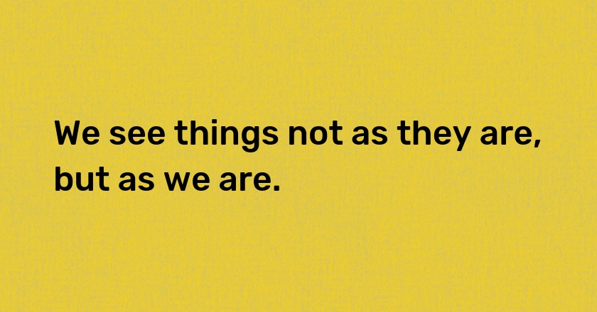 We see things not as they are, but as we are.