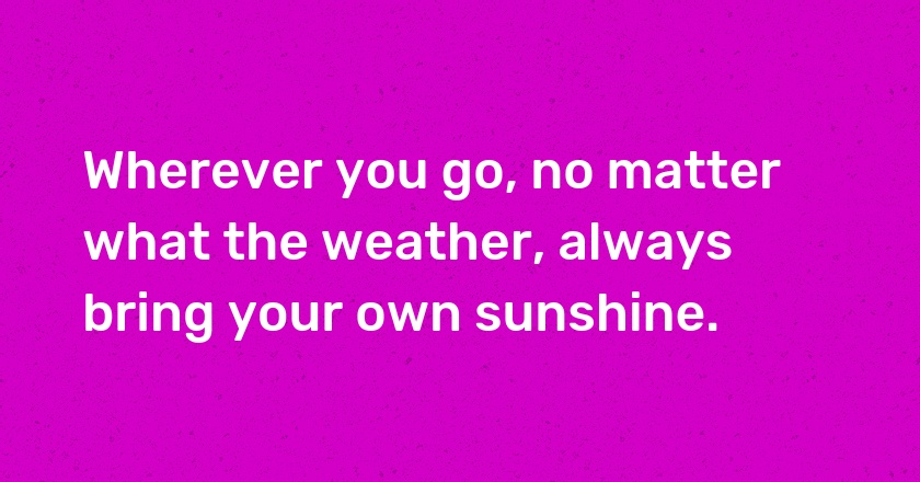 Wherever you go, no matter what the weather, always bring your own sunshine.