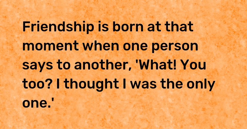 Friendship is born at that moment when one person says to another, 'What! You too? I thought I was the only one.'