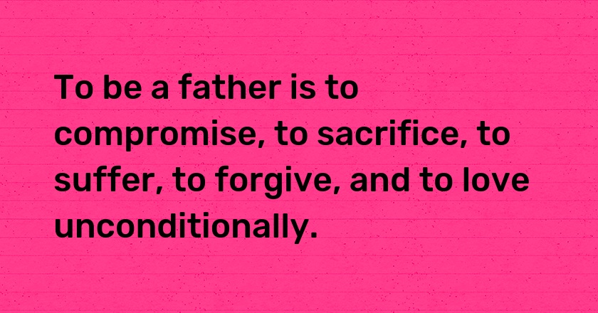 To be a father is to compromise, to sacrifice, to suffer, to forgive, and to love unconditionally.