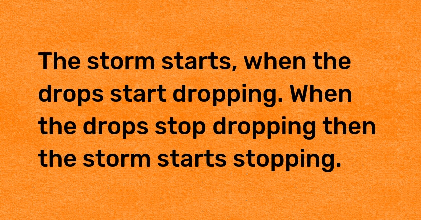 The storm starts, when the drops start dropping. When the drops stop dropping then the storm starts stopping.