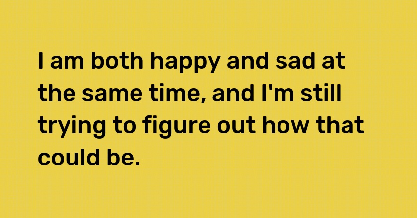 I am both happy and sad at the same time, and I'm still trying to figure out how that could be.