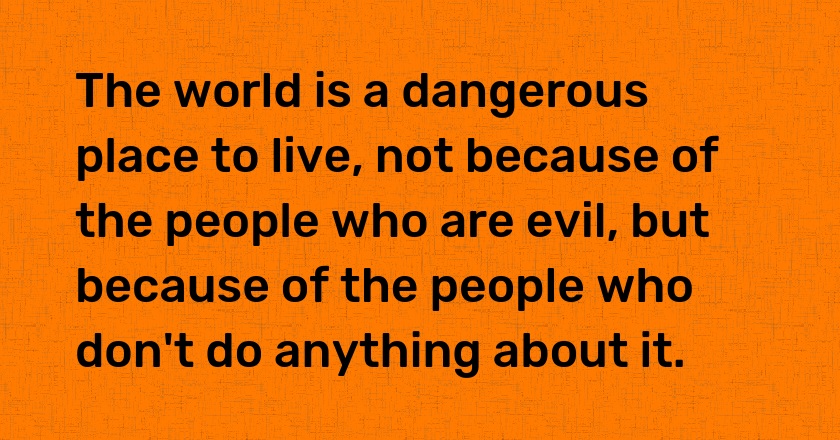 The world is a dangerous place to live, not because of the people who are evil, but because of the people who don't do anything about it.