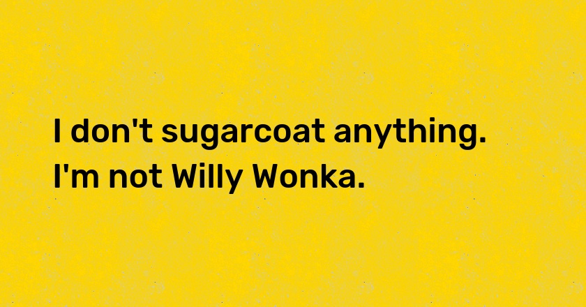 I don't sugarcoat anything. I'm not Willy Wonka.