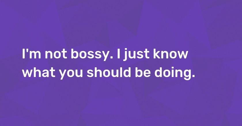 I'm not bossy. I just know what you should be doing.