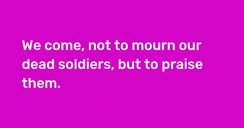 We come, not to mourn our dead soldiers, but to praise them.